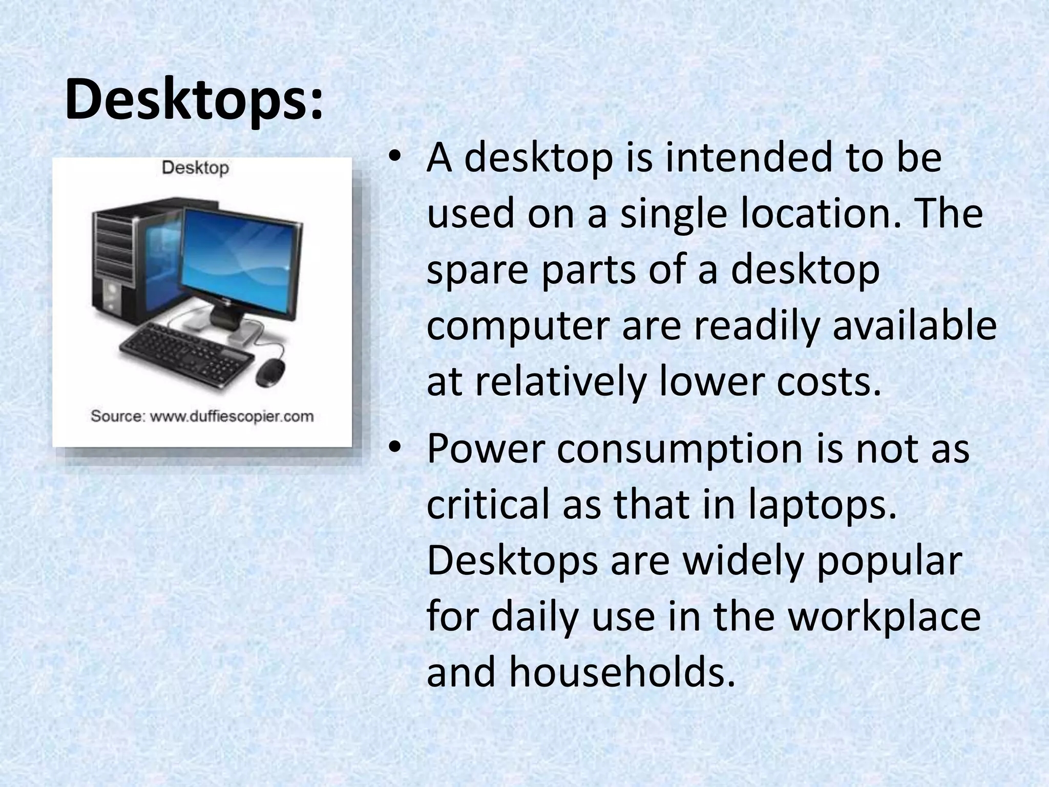 Desktops:
• A desktop is intended to be
used on a single location. The
spare parts of a desktop
computer are readily available
at relatively lower costs.
• Power consumption is not as
critical as that in laptops.
Desktops are widely popular
for daily use in the workplace
and households.
 