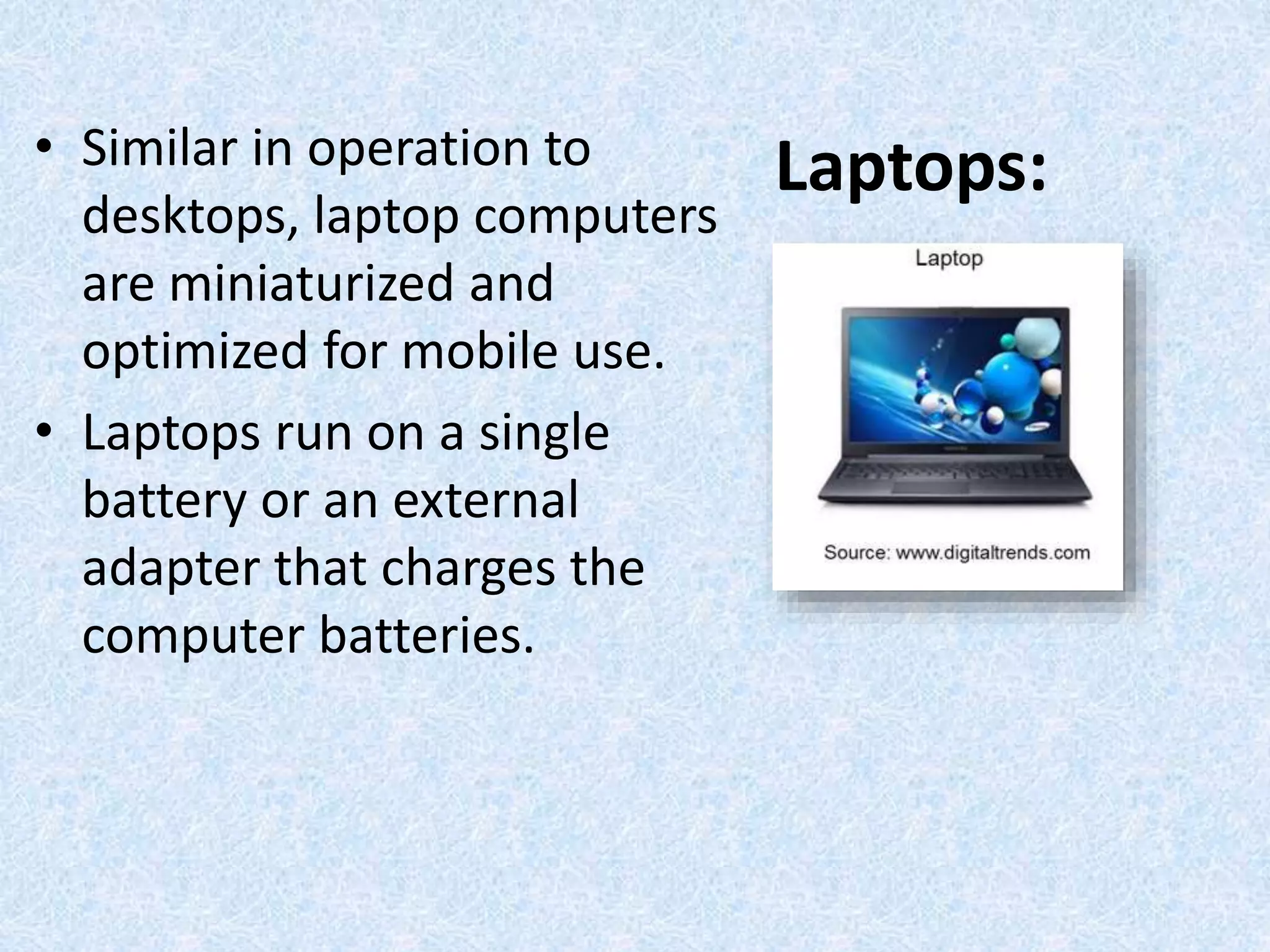 Laptops:• Similar in operation to
desktops, laptop computers
are miniaturized and
optimized for mobile use.
• Laptops run on a single
battery or an external
adapter that charges the
computer batteries.
 