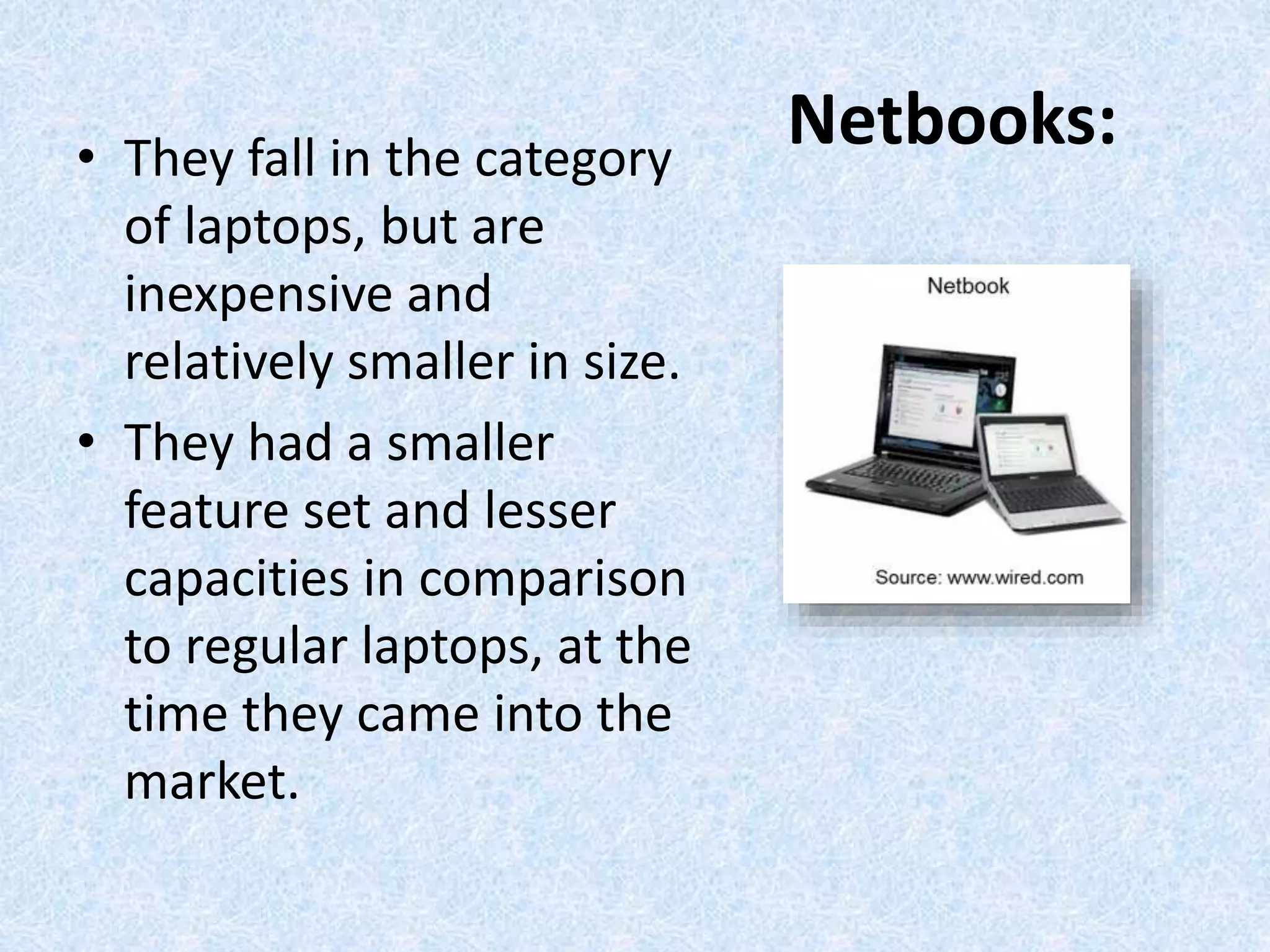 Netbooks:• They fall in the category
of laptops, but are
inexpensive and
relatively smaller in size.
• They had a smaller
feature set and lesser
capacities in comparison
to regular laptops, at the
time they came into the
market.
 