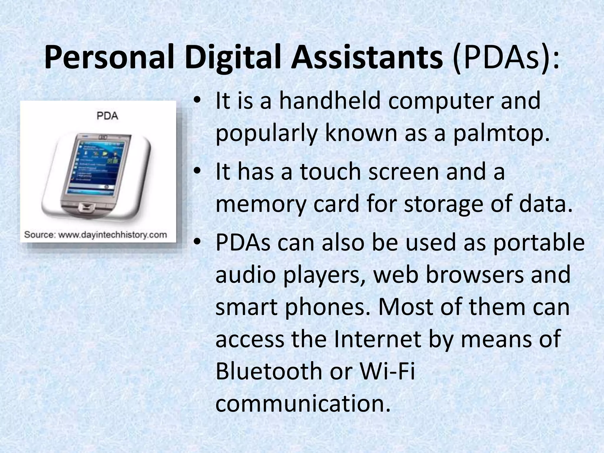 Personal Digital Assistants (PDAs):
• It is a handheld computer and
popularly known as a palmtop.
• It has a touch screen and a
memory card for storage of data.
• PDAs can also be used as portable
audio players, web browsers and
smart phones. Most of them can
access the Internet by means of
Bluetooth or Wi-Fi
communication.
 