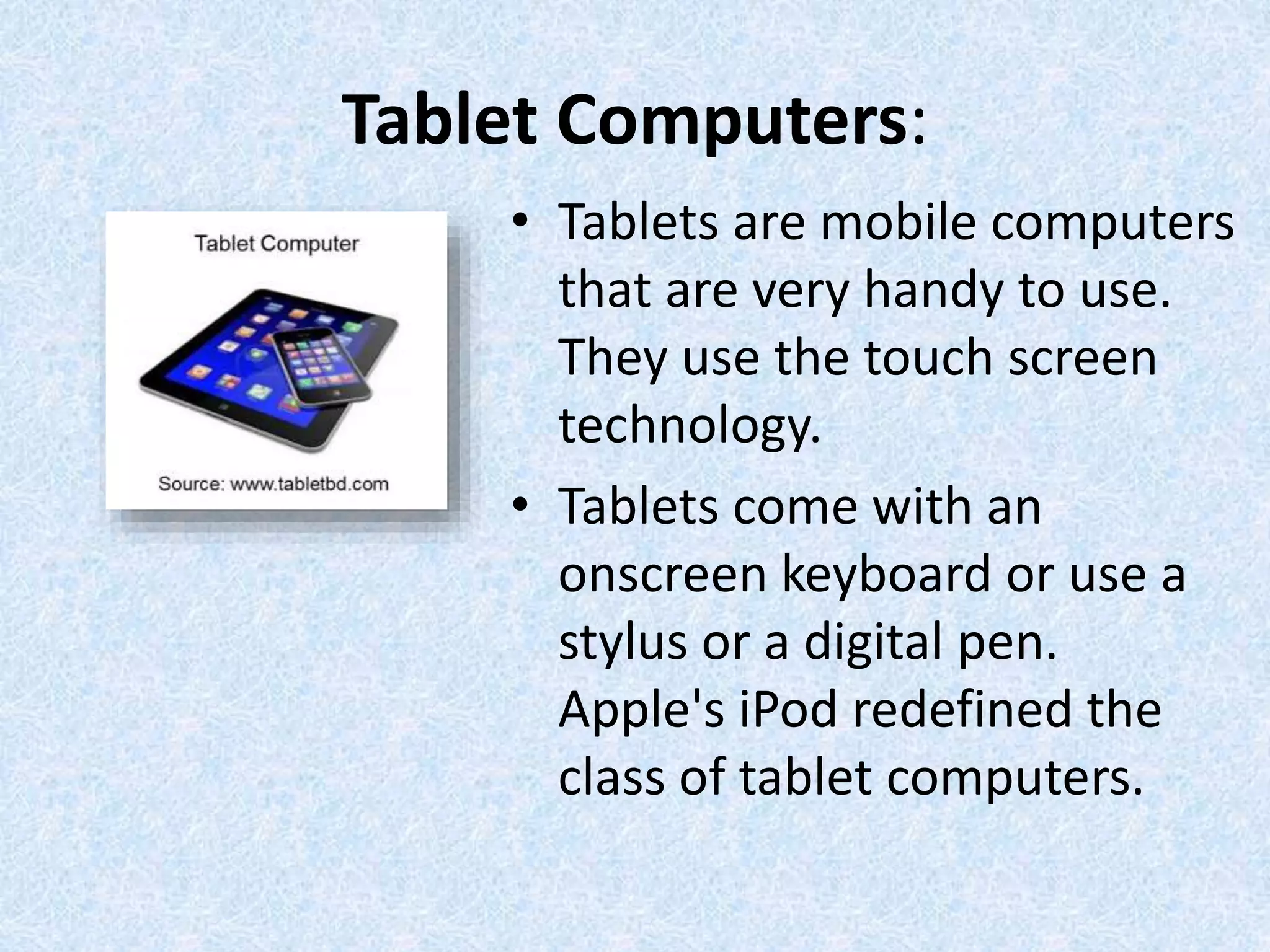 Tablet Computers:
• Tablets are mobile computers
that are very handy to use.
They use the touch screen
technology.
• Tablets come with an
onscreen keyboard or use a
stylus or a digital pen.
Apple's iPod redefined the
class of tablet computers.
 
