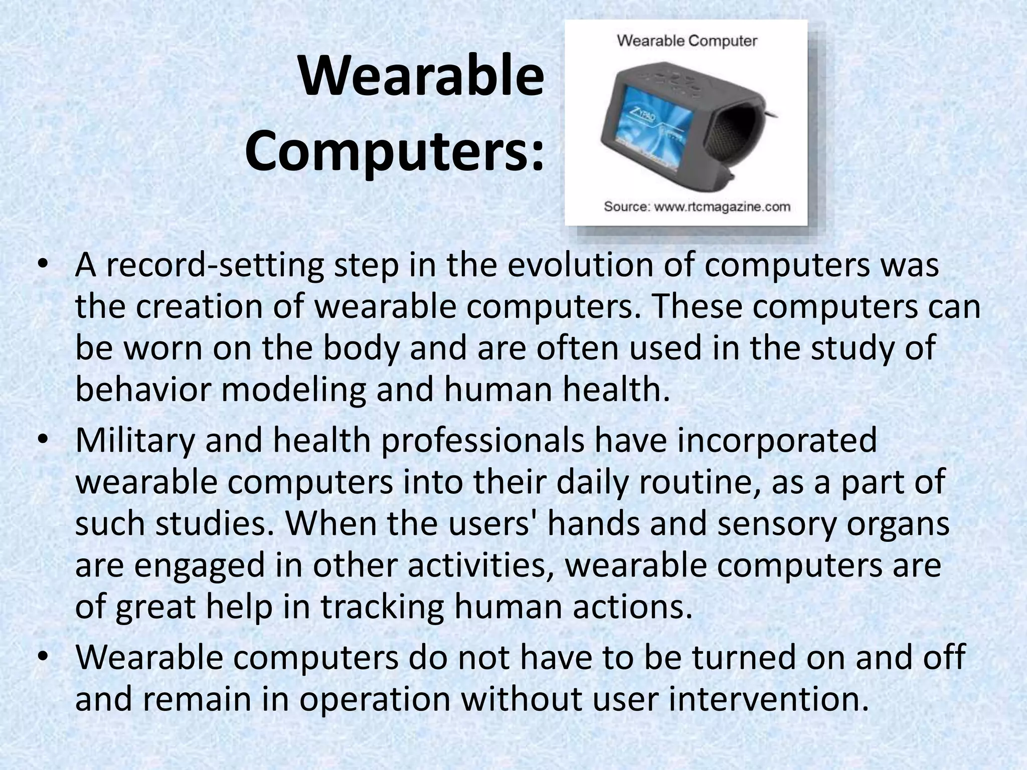Wearable
Computers:
• A record-setting step in the evolution of computers was
the creation of wearable computers. These computers can
be worn on the body and are often used in the study of
behavior modeling and human health.
• Military and health professionals have incorporated
wearable computers into their daily routine, as a part of
such studies. When the users' hands and sensory organs
are engaged in other activities, wearable computers are
of great help in tracking human actions.
• Wearable computers do not have to be turned on and off
and remain in operation without user intervention.
 