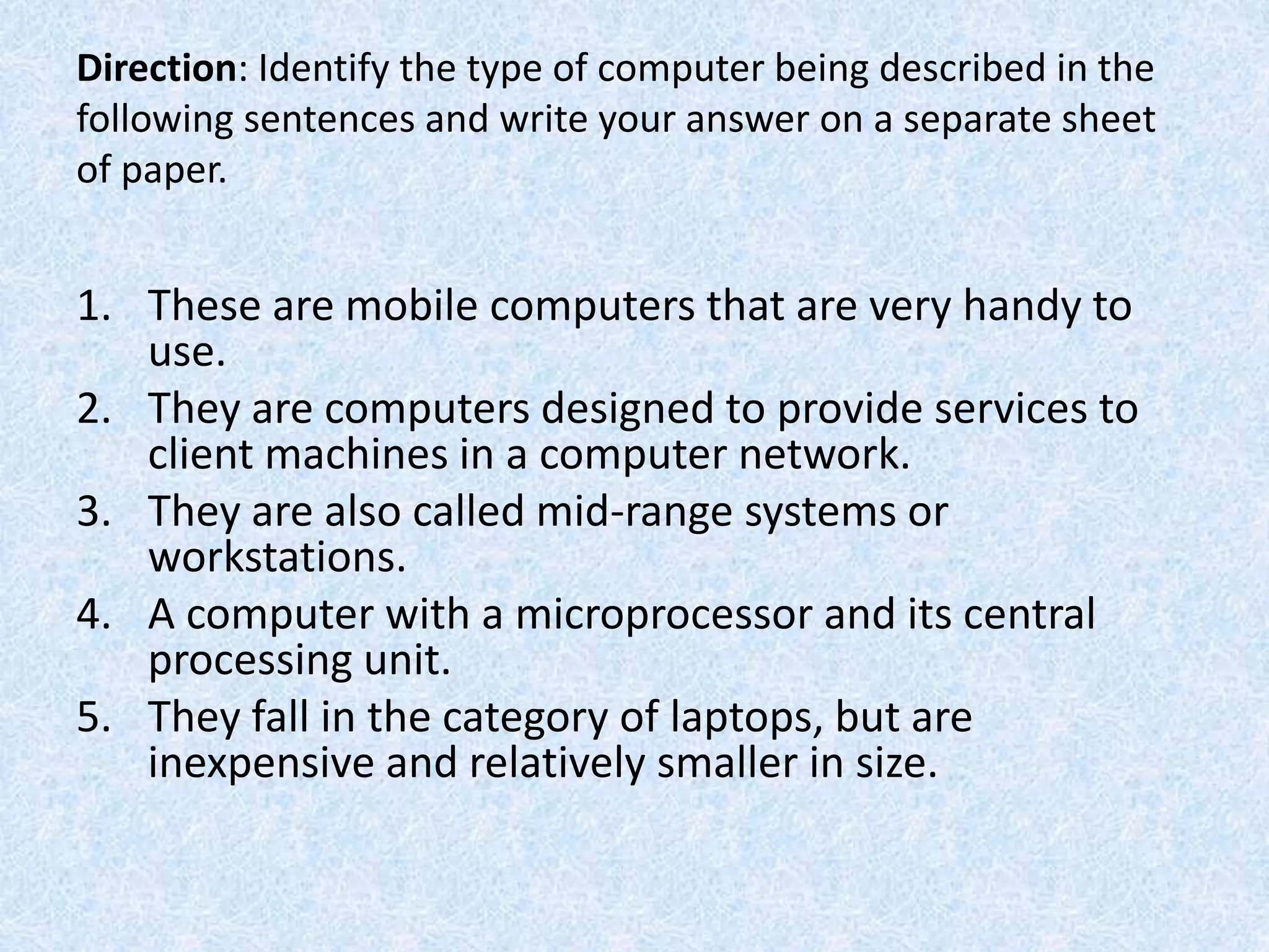 Direction: Identify the type of computer being described in the
following sentences and write your answer on a separate sheet
of paper.
1. These are mobile computers that are very handy to
use.
2. They are computers designed to provide services to
client machines in a computer network.
3. They are also called mid-range systems or
workstations.
4. A computer with a microprocessor and its central
processing unit.
5. They fall in the category of laptops, but are
inexpensive and relatively smaller in size.
 