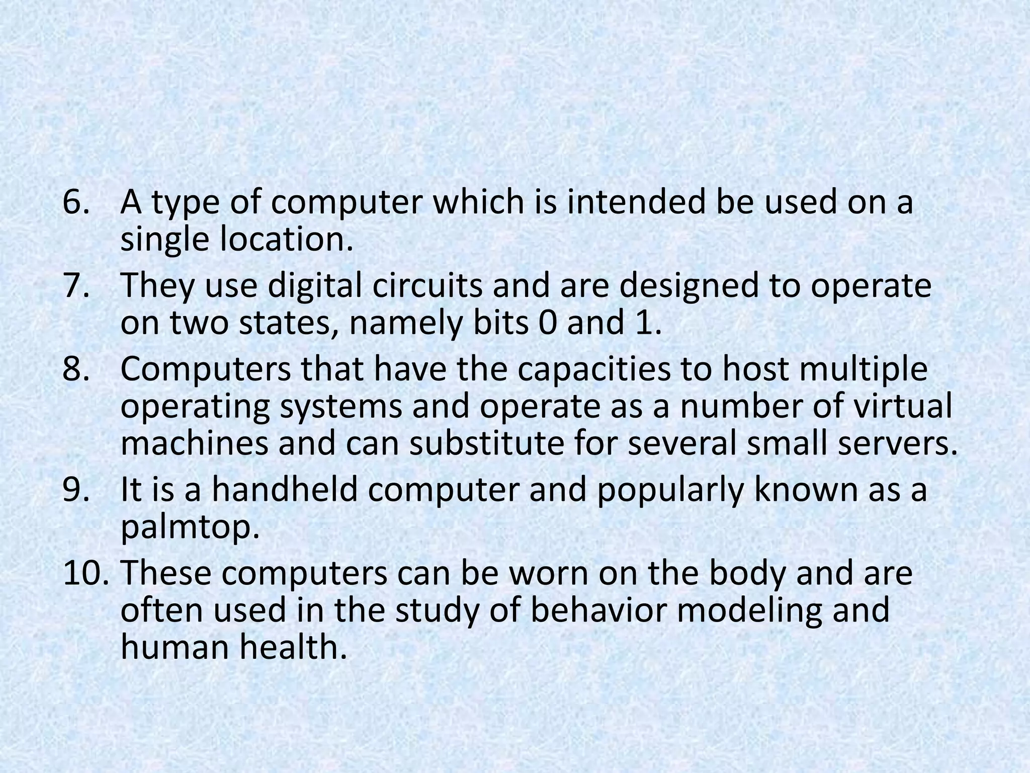 6. A type of computer which is intended be used on a
single location.
7. They use digital circuits and are designed to operate
on two states, namely bits 0 and 1.
8. Computers that have the capacities to host multiple
operating systems and operate as a number of virtual
machines and can substitute for several small servers.
9. It is a handheld computer and popularly known as a
palmtop.
10. These computers can be worn on the body and are
often used in the study of behavior modeling and
human health.
 