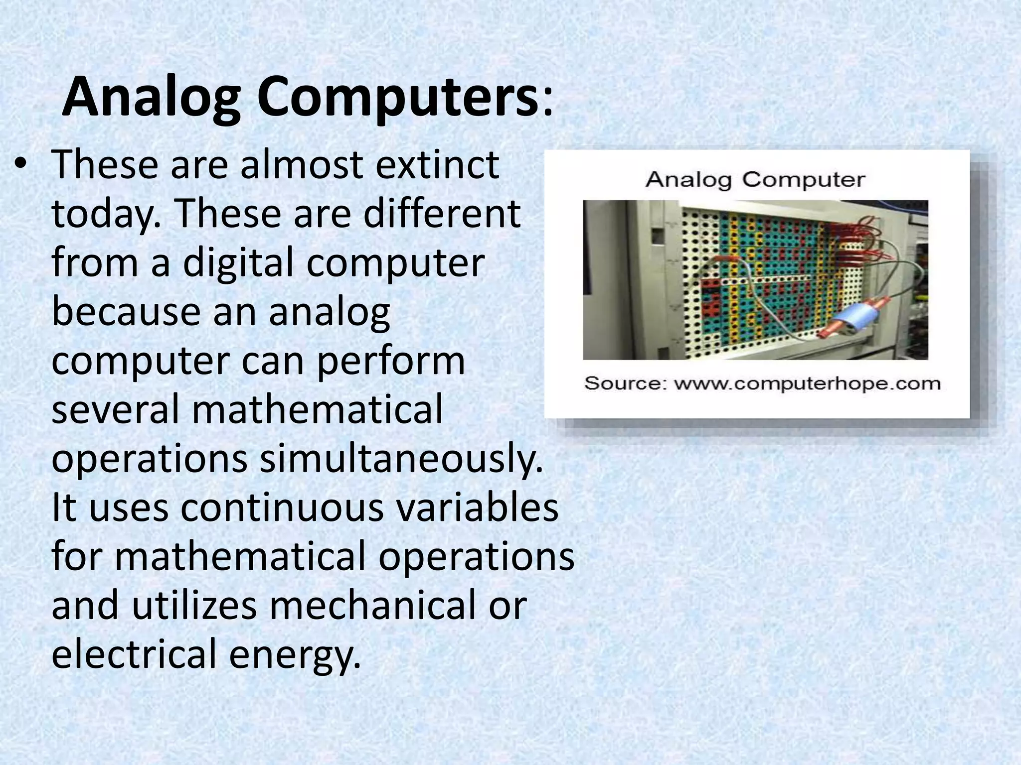 Analog Computers:
• These are almost extinct
today. These are different
from a digital computer
because an analog
computer can perform
several mathematical
operations simultaneously.
It uses continuous variables
for mathematical operations
and utilizes mechanical or
electrical energy.
 