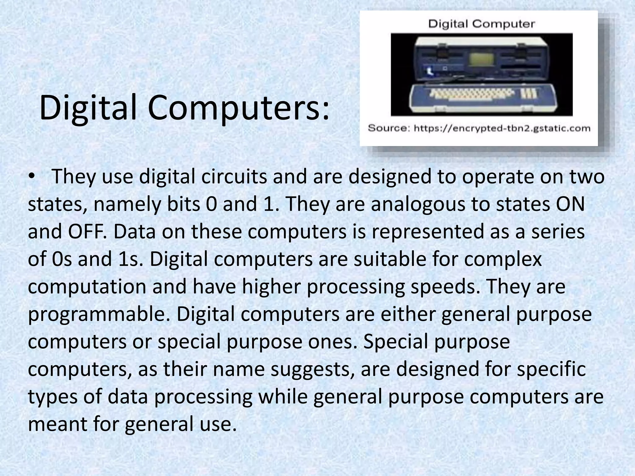 Digital Computers:
• They use digital circuits and are designed to operate on two
states, namely bits 0 and 1. They are analogous to states ON
and OFF. Data on these computers is represented as a series
of 0s and 1s. Digital computers are suitable for complex
computation and have higher processing speeds. They are
programmable. Digital computers are either general purpose
computers or special purpose ones. Special purpose
computers, as their name suggests, are designed for specific
types of data processing while general purpose computers are
meant for general use.
 