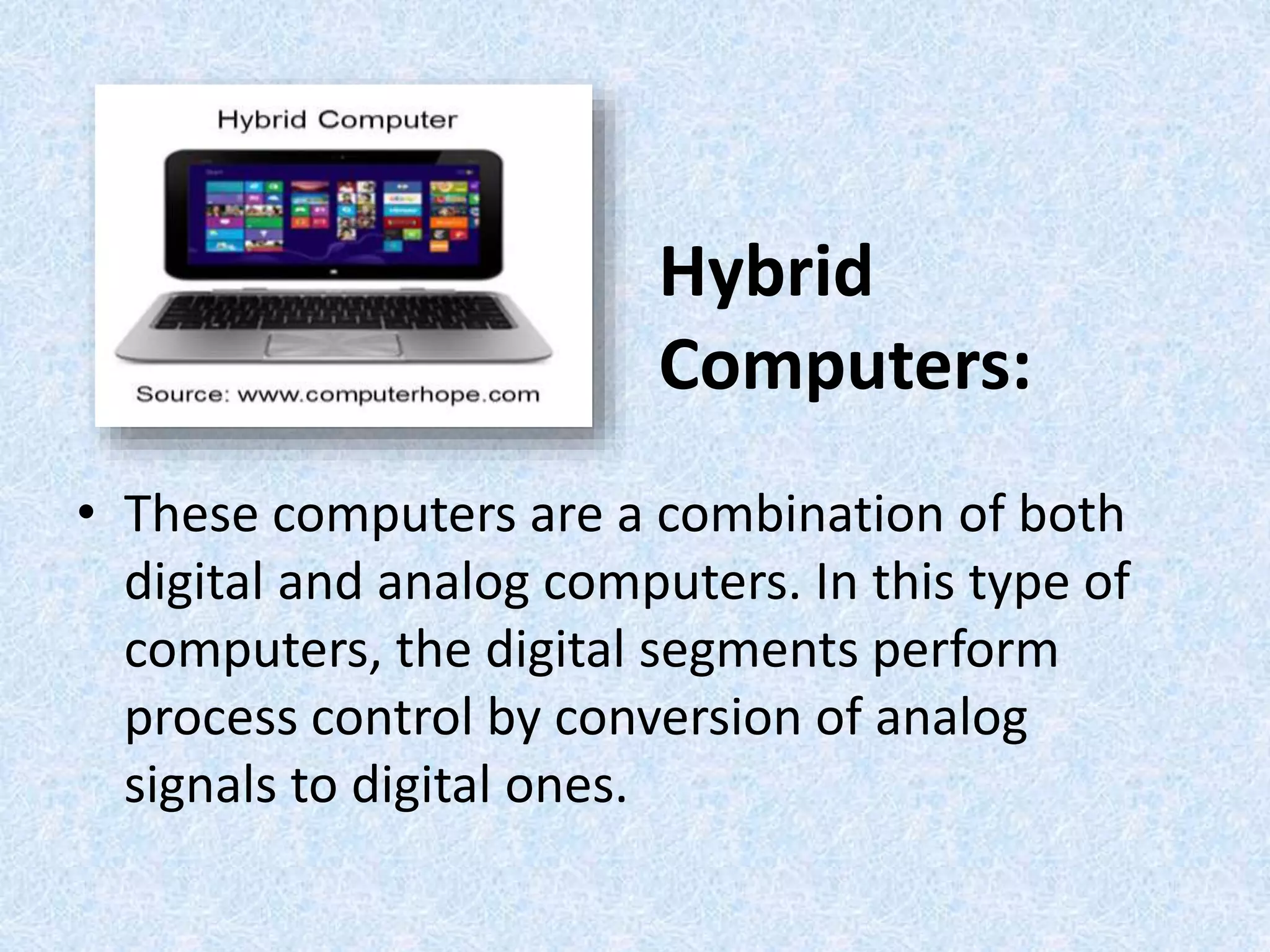 Hybrid
Computers:
• These computers are a combination of both
digital and analog computers. In this type of
computers, the digital segments perform
process control by conversion of analog
signals to digital ones.
 