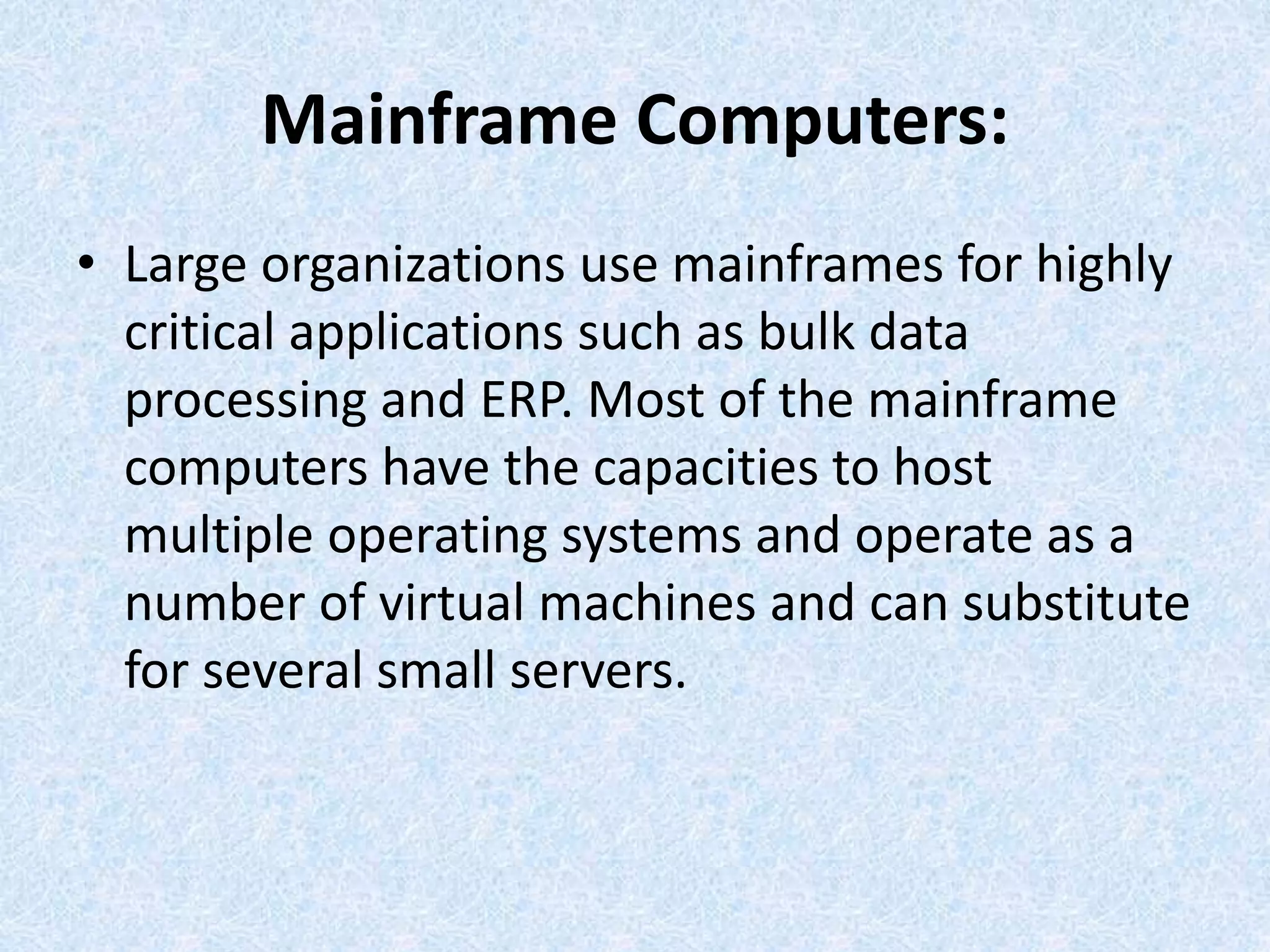 Mainframe Computers:
• Large organizations use mainframes for highly
critical applications such as bulk data
processing and ERP. Most of the mainframe
computers have the capacities to host
multiple operating systems and operate as a
number of virtual machines and can substitute
for several small servers.
 