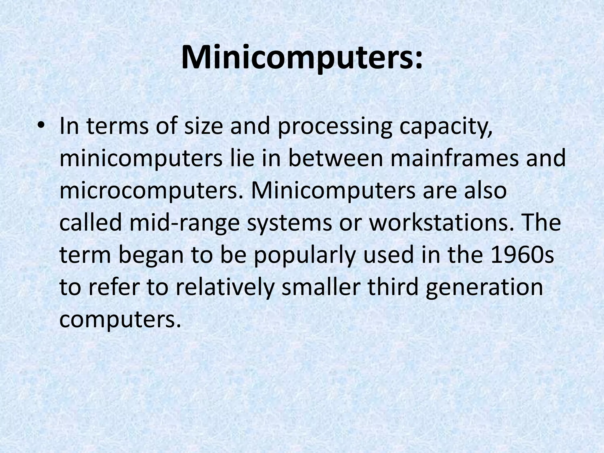 Minicomputers:
• In terms of size and processing capacity,
minicomputers lie in between mainframes and
microcomputers. Minicomputers are also
called mid-range systems or workstations. The
term began to be popularly used in the 1960s
to refer to relatively smaller third generation
computers.
 