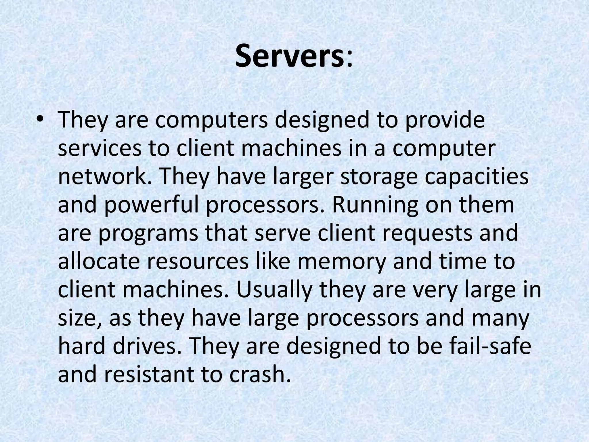 Servers:
• They are computers designed to provide
services to client machines in a computer
network. They have larger storage capacities
and powerful processors. Running on them
are programs that serve client requests and
allocate resources like memory and time to
client machines. Usually they are very large in
size, as they have large processors and many
hard drives. They are designed to be fail-safe
and resistant to crash.
 
