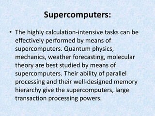 Supercomputers:
• The highly calculation-intensive tasks can be
effectively performed by means of
supercomputers. Quantum physics,
mechanics, weather forecasting, molecular
theory are best studied by means of
supercomputers. Their ability of parallel
processing and their well-designed memory
hierarchy give the supercomputers, large
transaction processing powers.
 
