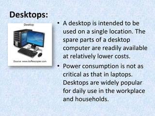 Desktops:
• A desktop is intended to be
used on a single location. The
spare parts of a desktop
computer are readily available
at relatively lower costs.
• Power consumption is not as
critical as that in laptops.
Desktops are widely popular
for daily use in the workplace
and households.
 