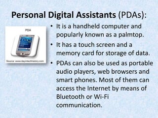 Personal Digital Assistants (PDAs):
• It is a handheld computer and
popularly known as a palmtop.
• It has a touch screen and a
memory card for storage of data.
• PDAs can also be used as portable
audio players, web browsers and
smart phones. Most of them can
access the Internet by means of
Bluetooth or Wi-Fi
communication.
 