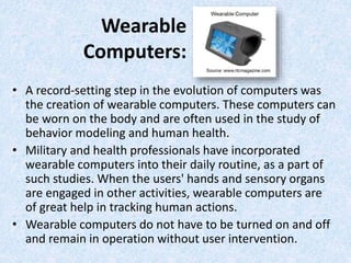 Wearable
Computers:
• A record-setting step in the evolution of computers was
the creation of wearable computers. These computers can
be worn on the body and are often used in the study of
behavior modeling and human health.
• Military and health professionals have incorporated
wearable computers into their daily routine, as a part of
such studies. When the users' hands and sensory organs
are engaged in other activities, wearable computers are
of great help in tracking human actions.
• Wearable computers do not have to be turned on and off
and remain in operation without user intervention.
 