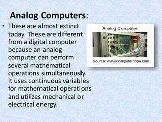 Analog Computers:
• These are almost extinct
today. These are different
from a digital computer
because an analog
computer can perform
several mathematical
operations simultaneously.
It uses continuous variables
for mathematical operations
and utilizes mechanical or
electrical energy.
 