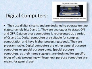 Digital Computers:
• They use digital circuits and are designed to operate on two
states, namely bits 0 and 1. They are analogous to states ON
and OFF. Data on these computers is represented as a series
of 0s and 1s. Digital computers are suitable for complex
computation and have higher processing speeds. They are
programmable. Digital computers are either general purpose
computers or special purpose ones. Special purpose
computers, as their name suggests, are designed for specific
types of data processing while general purpose computers are
meant for general use.
 
