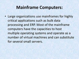 Mainframe Computers:
• Large organizations use mainframes for highly
critical applications such as bulk data
processing and ERP. Most of the mainframe
computers have the capacities to host
multiple operating systems and operate as a
number of virtual machines and can substitute
for several small servers.
 