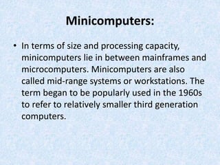 Minicomputers:
• In terms of size and processing capacity,
minicomputers lie in between mainframes and
microcomputers. Minicomputers are also
called mid-range systems or workstations. The
term began to be popularly used in the 1960s
to refer to relatively smaller third generation
computers.
 