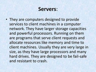 Servers:
• They are computers designed to provide
services to client machines in a computer
network. They have larger storage capacities
and powerful processors. Running on them
are programs that serve client requests and
allocate resources like memory and time to
client machines. Usually they are very large in
size, as they have large processors and many
hard drives. They are designed to be fail-safe
and resistant to crash.
 