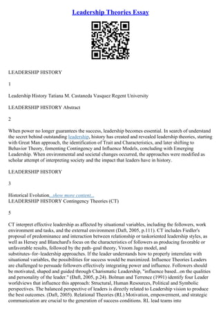 Leadership Theories Essay
LEADERSHIP HISTORY
1
Leadership History Tatiana M. Castaneda Vasquez Regent University
LEADERSHIP HISTORY Abstract
2
When power no longer guarantees the success, leadership becomes essential. In search of understand
the secret behind outstanding leadership, history has created and revealed leadership theories, starting
with Great Man approach, the identification of Trait and Characteristics, and later shifting to
Behavior Theory, fomenting Contingency and Influence Models, concluding with Emerging
Leadership. When environmental and societal changes occurred, the approaches were modified as
scholar attempt of interpreting society and the impact that leaders have in history.
LEADERSHIP HISTORY
3
Historical Evolution...show more content...
LEADERSHIP HISTORY Contingency Theories (CT)
5
CT interpret effective leadership as affected by situational variables, including the followers, work
environment and tasks, and the external environment (Daft, 2005, p.111). CT includes Fiedler's
proposal of predominance and interaction between relationship or taskoriented leadership styles, as
well as Hersey and Blanchard's focus on the characteristics of followers as producing favorable or
unfavorable results, followed by the path–goal theory, Vroom Jago model, and
substitutes–for–leadership approaches. If the leader understands how to properly interrelate with
situational variables, the possibilities for success would be maximized. Influence Theories Leaders
are challenged to persuade followers effectively integrating power and influence. Followers should
be motivated, shaped and guided through Charismatic Leadership, "influence based...on the qualities
and personality of the leader." (Daft, 2005, p.24). Bolman and Terrence (1991) identify four Leader
worldviews that influence this approach: Structural, Human Resources, Political and Symbolic
perspectives. The balanced perspective of leaders is directly related to Leadership vision to produce
the best outcomes. (Daft, 2005). Relational Theories (RL) Motivation, empowerment, and strategic
communication are crucial to the generation of success conditions. RL lead teams into
 