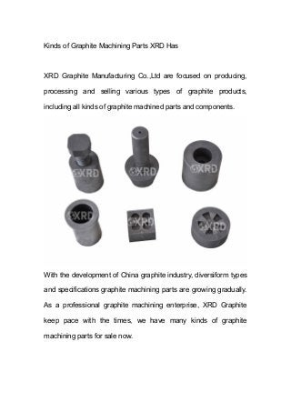 Kinds of Graphite Machining Parts XRD Has
XRD Graphite Manufacturing Co.,Ltd are focused on producing,
processing and selling various types of graphite products,
including all kinds of graphite machined parts and components.
With the development of China graphite industry, diversiform types
and specifications graphite machining parts are growing gradually.
As a professional graphite machining enterprise, XRD Graphite
keep pace with the times, we have many kinds of graphite
machining parts for sale now.
 