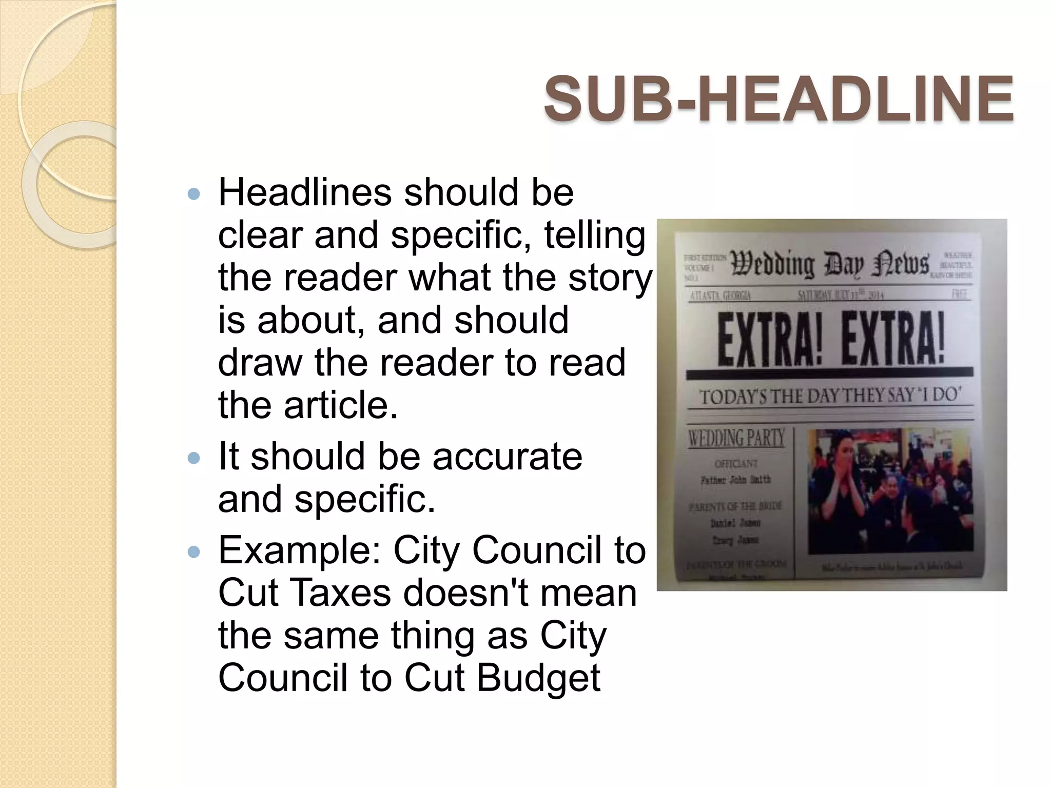 SUB-HEADLINE
 Headlines should be
clear and specific, telling
the reader what the story
is about, and should
draw the reader to read
the article.
 It should be accurate
and specific.
 Example: City Council to
Cut Taxes doesn't mean
the same thing as City
Council to Cut Budget
 
