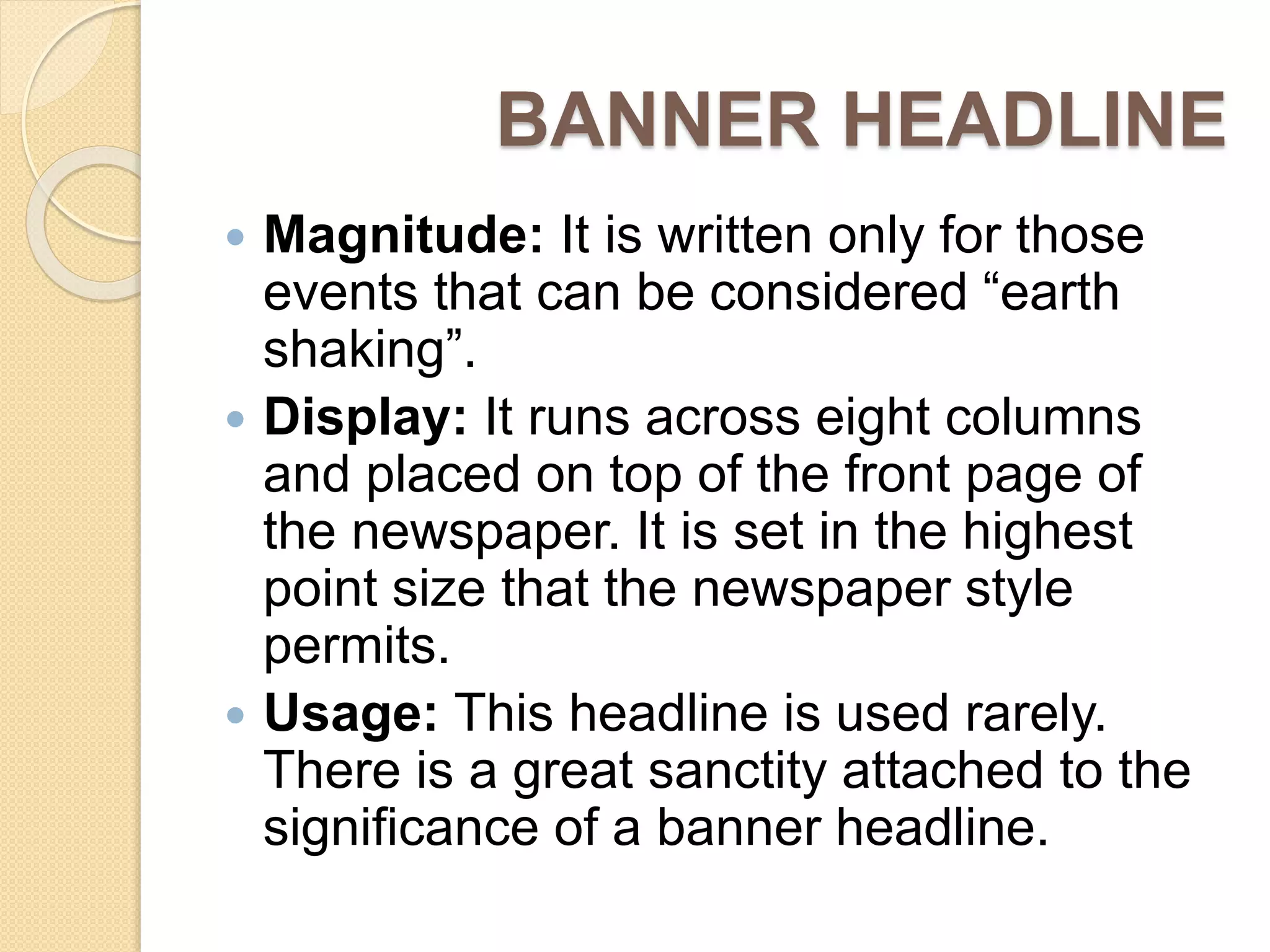 BANNER HEADLINE
 Magnitude: It is written only for those
events that can be considered “earth
shaking”.
 Display: It runs across eight columns
and placed on top of the front page of
the newspaper. It is set in the highest
point size that the newspaper style
permits.
 Usage: This headline is used rarely.
There is a great sanctity attached to the
significance of a banner headline.
 