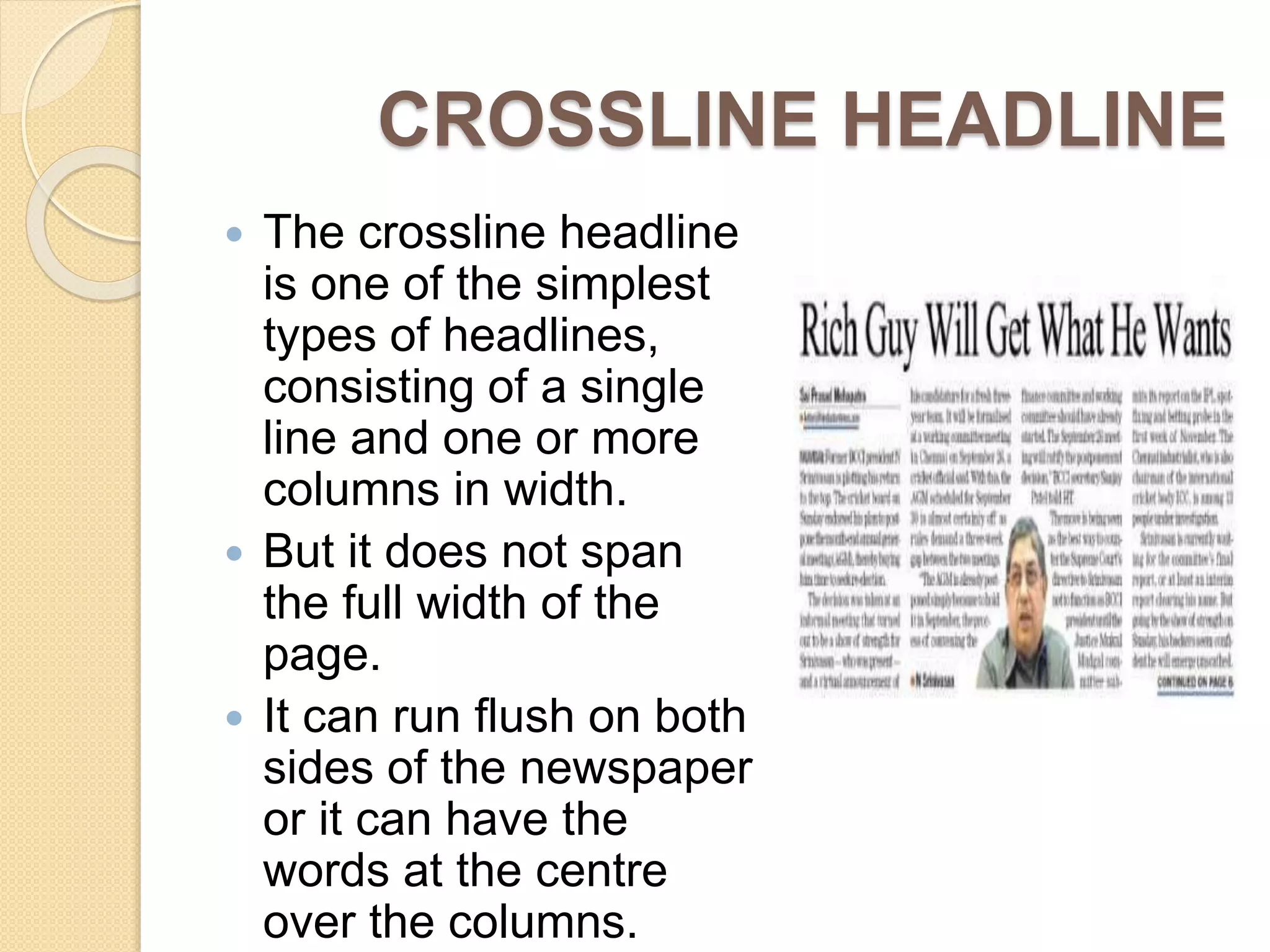 CROSSLINE HEADLINE
 The crossline headline
is one of the simplest
types of headlines,
consisting of a single
line and one or more
columns in width.
 But it does not span
the full width of the
page.
 It can run flush on both
sides of the newspaper
or it can have the
words at the centre
over the columns.
 
