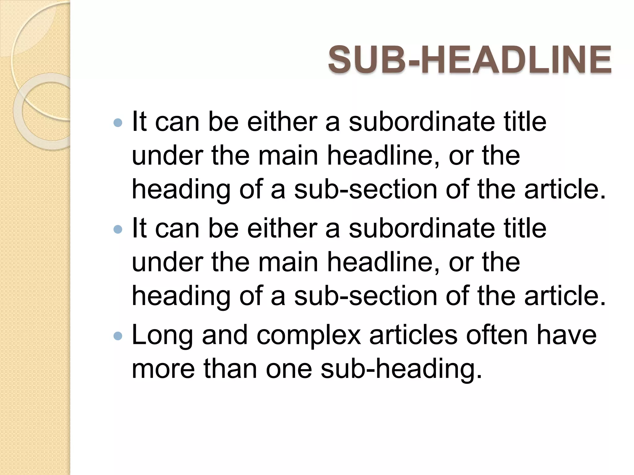 SUB-HEADLINE
 It can be either a subordinate title
under the main headline, or the
heading of a sub-section of the article.
 It can be either a subordinate title
under the main headline, or the
heading of a sub-section of the article.
 Long and complex articles often have
more than one sub-heading.
 