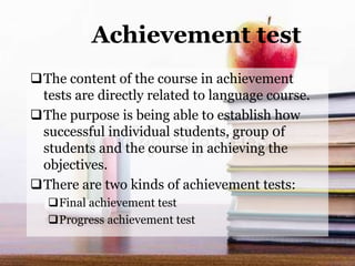 Achievement test
The content of the course in achievement
tests are directly related to language course.
The purpose is being able to establish how
successful individual students, group 0f
students and the course in achieving the
objectives.
There are two kinds of achievement tests:
Final achievement test
Progress achievement test
 