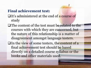 Final achievement test:
It’s administered at the end of a course of
study
The content of the test must be related to the
courses with which they are concerned, but
the nature of this relationship is a matter of
disagreement amongst language testers.
In the view of some testers, the content of a
final achievement test should be based
directly on a detailed course syllabus or the
books and other materials used.
 