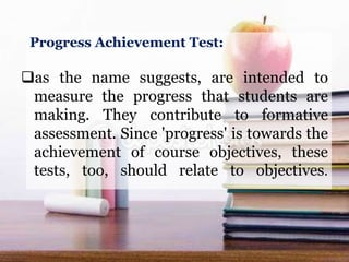 Progress Achievement Test:
as the name suggests, are intended to
measure the progress that students are
making. They contribute to formative
assessment. Since 'progress' is towards the
achievement of course objectives, these
tests, too, should relate to objectives.
 