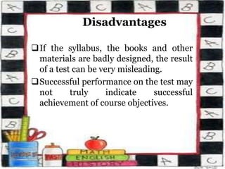 Disadvantages
If the syllabus, the books and other
materials are badly designed, the result
of a test can be very misleading.
Successful performance on the test may
not truly indicate successful
achievement of course objectives.
 
