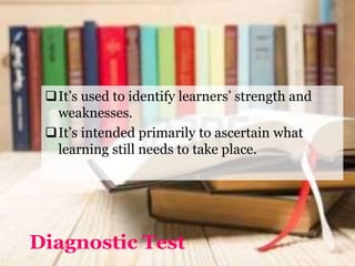Diagnostic Test
It’s used to identify learners’ strength and
weaknesses.
It’s intended primarily to ascertain what
learning still needs to take place.
 