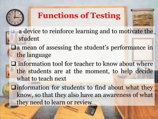 Functions of Testing
 a device to reinforce learning and to motivate the
student
a mean of assessing the student’s performance in
the language
 information tool for teacher to know about where
the students are at the moment, to help decide
what to teach next
information for students to find about what they
know, so that they also have an awareness of what
they need to learn or review
 