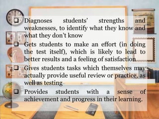  Diagnoses students’ strengths and
weaknesses, to identify what they know and
what they don’t know
 Gets students to make an effort (in doing
the test itself), which is likely to lead to
better results and a feeling of satisfaction
 Gives students tasks which themselves may
actually provide useful review or practice, as
well as testing
 Provides students with a sense of
achievement and progress in their learning.
 