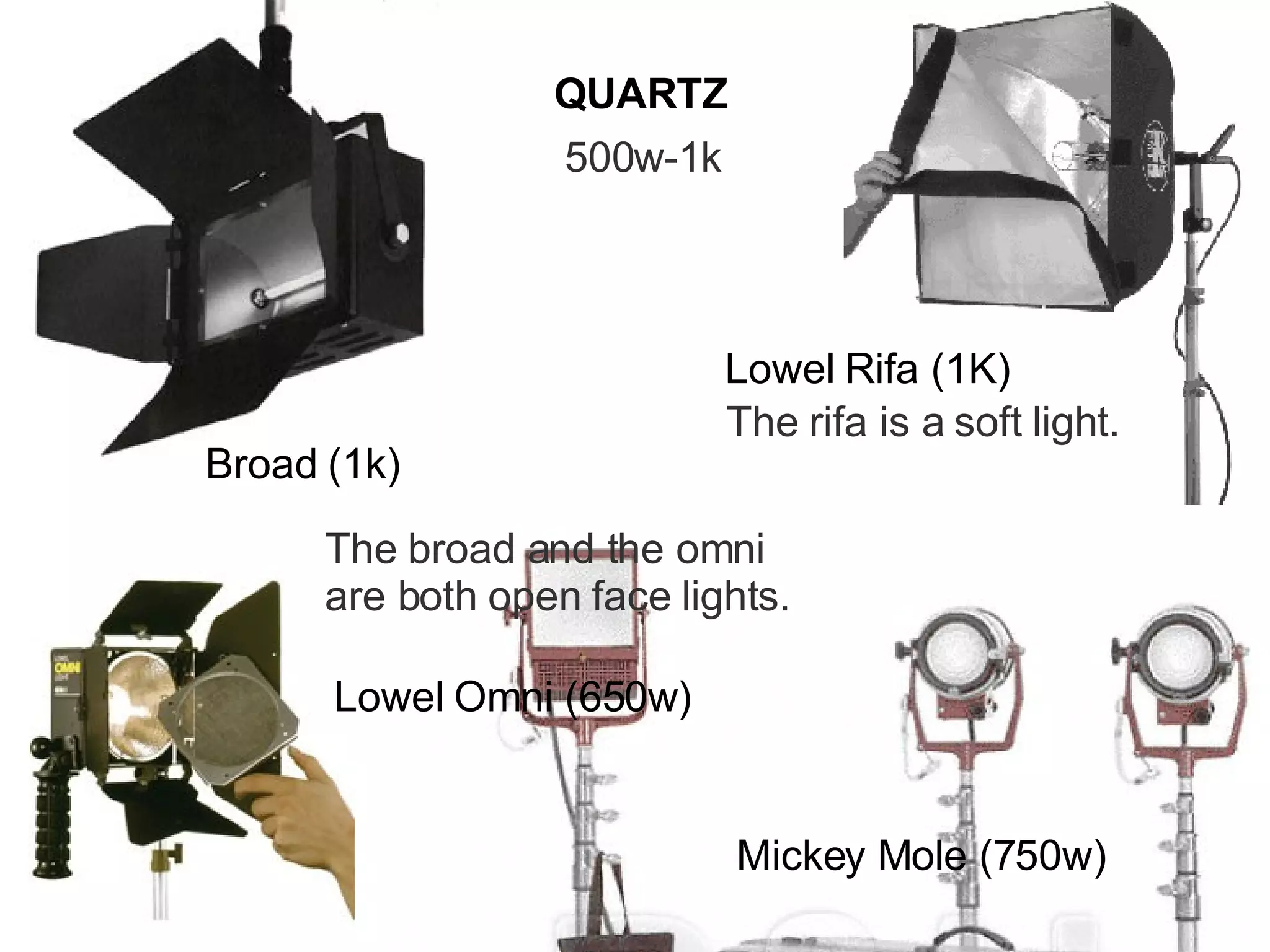 QUARTZ 500w-1k Broad (1k) Mickey Mole (750w) Lowel Omni (650w) The broad and the omni are both open face lights. Lowel Rifa (1K) The rifa is a soft light. 