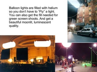 Balloon lights are filled with helium so you don’t have to “Fly” a light.  You can also get the fill needed for green screen shoots. And get a beautiful moonlit, luminescent quality. 
