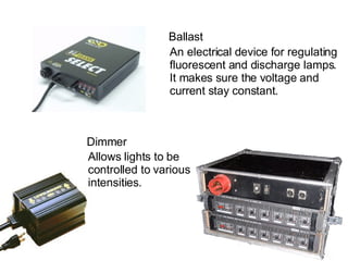 Ballast An electrical device for regulating  fluorescent and discharge lamps.  It makes sure the voltage and  current stay constant. Dimmer Allows lights to be controlled to various intensities. 