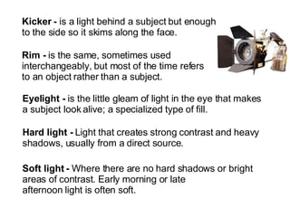 Kicker -  is a light behind a subject but enough  to the side so it skims along the face. Rim -  is the same, sometimes used  interchangeably, but most of the time refers  to an object rather than a subject. Eyelight -  is the little gleam of light in the eye that makes a subject look alive; a specialized type of fill. Hard light -  Light that creates strong contrast and heavy  shadows, usually from a direct source. Soft light -  Where there are no hard shadows or bright  areas of contrast. Early morning or late  afternoon light is often soft.  