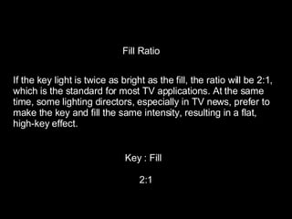 Fill Ratio If the key light is twice as bright as the fill, the ratio will be 2:1,  which is the standard for most TV applications. At the same  time, some lighting directors, especially in TV news, prefer to  make the key and fill the same intensity, resulting in a flat,  high-key effect. Key : Fill 2:1 