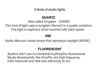 3 kinds of studio lights: QUARTZ HMI FLUORESCENT Also called tungsten.  (3200K) This kind of light uses a tungsten filament in a quartz container. This light is explosive when touched with bare hands. Hydro Mercuric Iodide lamps that reproduce daylight (5000K). Studios don’t use conventional tri-phosphor fluorescents. Studio fluorescents, like KinoFlo, are high frequency, color balanced and take less electricity to run. 