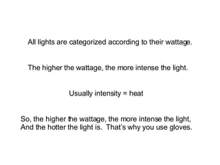 All lights are categorized according to their wattage. The higher the wattage, the more intense the light. Usually intensity = heat So, the higher the wattage, the more intense the light,  And the hotter the light is.  That’s why you use gloves. 