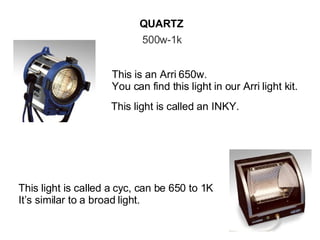 QUARTZ 500w-1k This is an Arri 650w. You can find this light in our Arri light kit. This light is called an INKY. This light is called a cyc, can be 650 to 1K It’s similar to a broad light. 