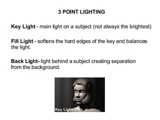 3 POINT LIGHTING Key Light  - main light on a subject (not always the brightest) Fill Light  - softens the hard edges of the key and balances  the light. Back Light-  light behind a subject creating separation from the background. 