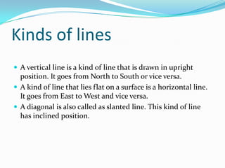 Kinds of lines
 A vertical line is a kind of line that is drawn in upright
  position. It goes from North to South or vice versa.
 A kind of line that lies flat on a surface is a horizontal line.
  It goes from East to West and vice versa.
 A diagonal is also called as slanted line. This kind of line
  has inclined position.
 