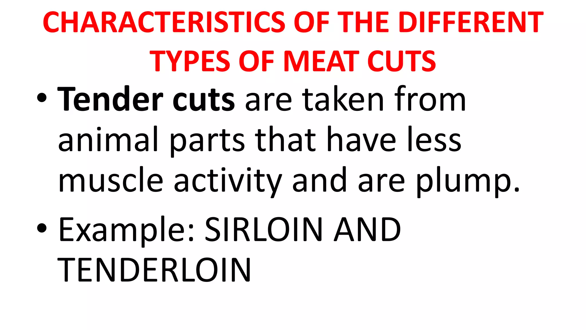 CHARACTERISTICS OF THE DIFFERENT
TYPES OF MEAT CUTS
• Tender cuts are taken from
animal parts that have less
muscle activity and are plump.
• Example: SIRLOIN AND
TENDERLOIN
 