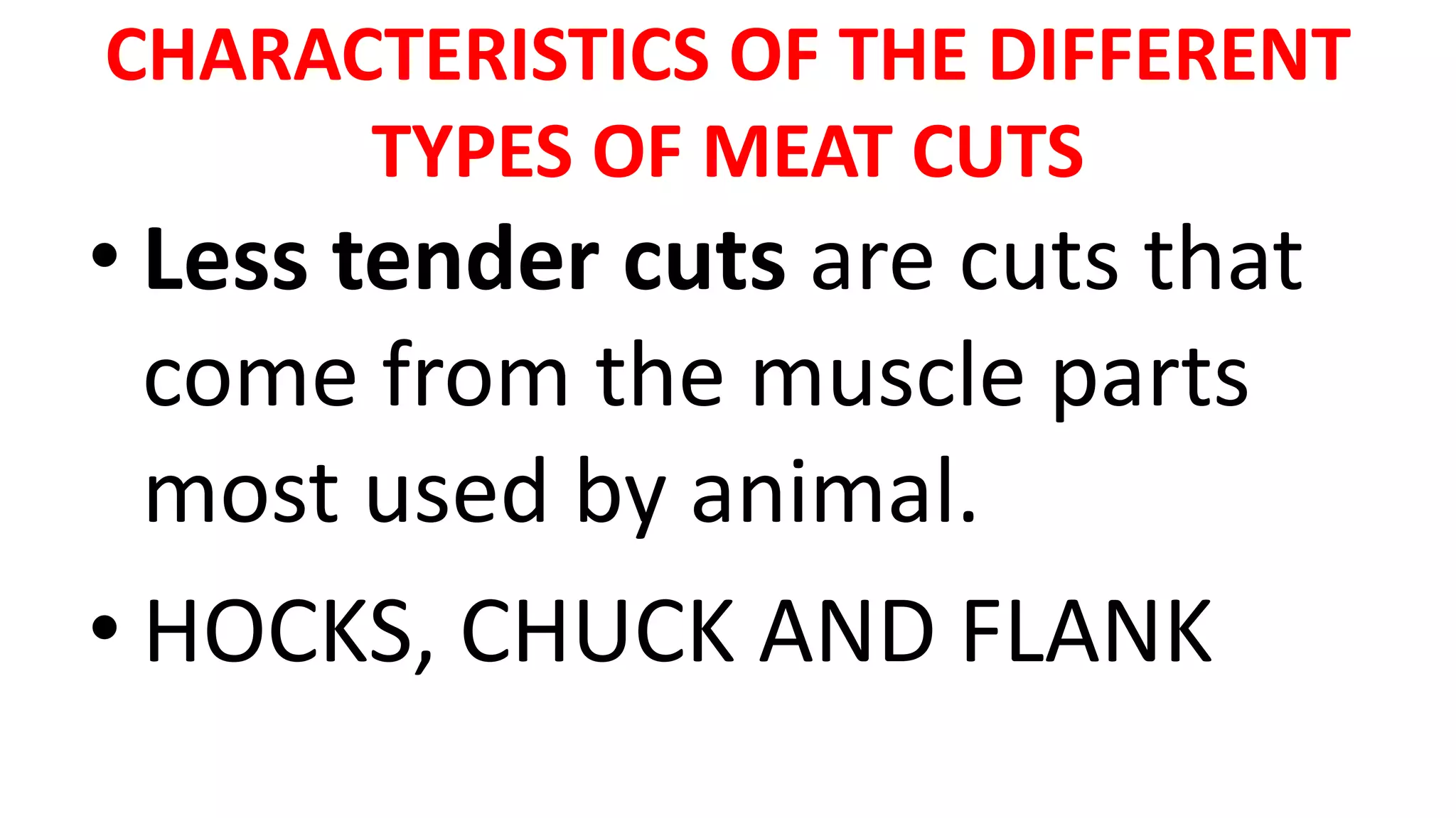CHARACTERISTICS OF THE DIFFERENT
TYPES OF MEAT CUTS
• Less tender cuts are cuts that
come from the muscle parts
most used by animal.
• HOCKS, CHUCK AND FLANK
 
