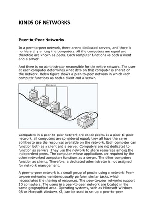 KINDS OF NETWORKS

Peer-to-Peer Networks

In a peer-to-peer network, there are no dedicated servers, and there is
no hierarchy among the computers. All the computers are equal and
therefore are known as peers. Each computer functions as both a client
and a server.

And there is no administrator responsible for the entire network. The user
at each computer determines what data on that computer is shared on
the network. Below figure shows a peer-to-peer network in which each
computer functions as both a client and a server.




Computers in a peer-to-peer network are called peers. In a peer-to-peer
network, all computers are considered equal; they all have the same
abilities to use the resources available on the network. Each computer can
function both as a client and a server. Computers are not dedicated to
function as servers. They use the network to share resources among the
independent peers. The computer whose applications are required by the
other networked computers functions as a server. The other computers
function as clients. Therefore, a dedicated administrator is not assigned
for network management.

A peer-to-peer network is a small group of people using a network. Peer-
to-peer networks members usually perform similar tasks, which
necessitates the sharing of resources. The peer-to-peer networks support
10 computers. The users in a peer-to-peer network are located in the
same geographical area. Operating systems, such as Microsoft Windows
98 or Microsoft Windows XP, can be used to set up a peer-to-peer
 