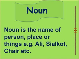 Noun
Noun is the name of
person, place or
things e.g. Ali, Sialkot,
Chair etc.
 